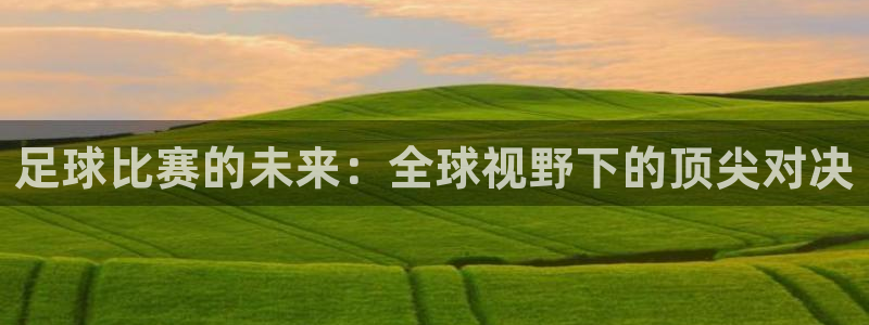 风速体育公众号直播：足球比赛的未来：全球视野下的顶尖对决